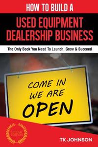 How to Build a Used Equipment Dealership Business (Special Edition): The Only Book You Need to Launch, Grow & Succeed