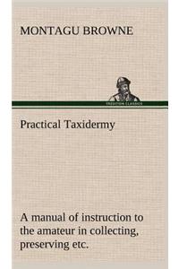 Practical Taxidermy A manual of instruction to the amateur in collecting, preserving, and setting up natural history specimens of all kinds. To which is added a chapter upon the pictorial arrangement of museums. With additional instructions in mode