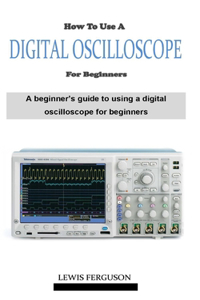 How to Use a Digital Oscilloscope for Beginners: A definitive beginner's oscilloscope technique and manual guidebook on everything you need to know about how using a digital oscilloscope