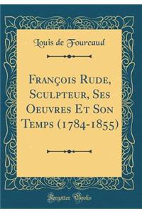 FranÃ§ois Rude, Sculpteur, Ses Oeuvres Et Son Temps (1784-1855) (Classic Reprint)