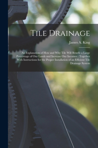 Tile Drainage: An Explanation of How and Why Tile Will Benefit a Large Percentage of Our Lands and Increase Our Incomes: Together With Instructions for the Proper 