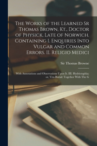 Works of the Learned Sr Thomas Brown, Kt., Doctor of Physick, Late of Norwich. Containing I. Enquiries Into Vulgar and Common Errors. II. Religio Medici