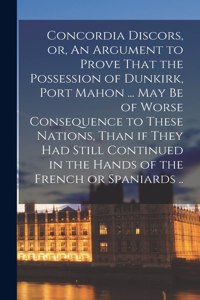 Concordia Discors, or, An Argument to Prove That the Possession of Dunkirk, Port Mahon ... may be of Worse Consequence to These Nations, Than if They had Still Continued in the Hands of the French or Spaniards ..