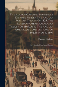 Alaska-canada Boundary Dispute, Under The Anglo-russian Treaty Of 1825, The Russian-american Alaska Treaty Of 1867, And The Anglo-american Conventions Of 1892, 1894 And 1897; An Historical And Legal Review