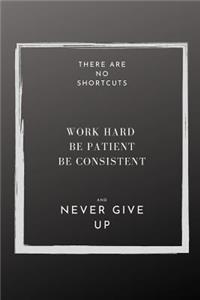 There are NO shortcuts Work hard Be patient Be Consistent and Never Give Up