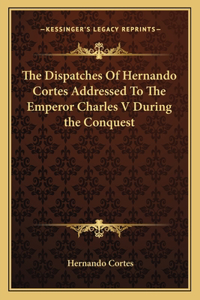 The Dispatches Of Hernando Cortes Addressed To The Emperor Charles V During the Conquest