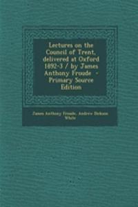Lectures on the Council of Trent, Delivered at Oxford 1892-3 / By James Anthony Froude - Primary Source Edition