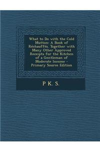What to Do with the Cold Mutton: A Book of Rechauffes. Together with Many Other Approved Receipts for the Kitchen of a Gentleman of Moderate Income