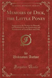 Memoirs of Dick, the Little Poney: Supposed to Be Written by Himself, and Published for the Instruction and Amusement of Good Boys and Girls (Classic Reprint): Supposed to Be Written by Himself, and Published for the Instruction and Amusement of Good Boys and Girls (Classic Reprint)