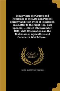 Inquiry Into the Causes and Remedies of the Late and Present Scarcity and High Price of Provisions, in a Letter to the Right Hon. Earl Spencer, ..., Dated 8th November, 1800, With Observations on the Distresses of Agriculture and Commerce Which Hav
