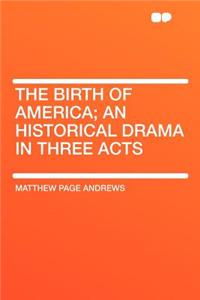 The Birth of America; An Historical Drama in Three Acts