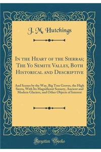 In the Heart of the Sierras; The Yo Semite Valley, Both Historical and Descriptive: And Scenes by the Way, Big Tree Groves, the High Sierra, with Its Magnificent Scenery, Ancient and Modern Glaciers, and Other Objects of Interest (Classic Reprint)