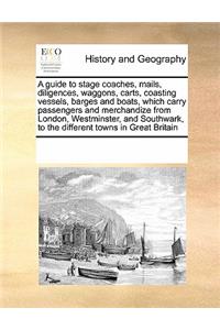 A Guide to Stage Coaches, Mails, Diligences, Waggons, Carts, Coasting Vessels, Barges and Boats, Which Carry Passengers and Merchandize from London, Westminster, and Southwark, to the Different Towns in Great Britain