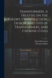 Transformers. A Treatise on the Theory, Construction, Design, and Uses of Transformers, and Choking Coils