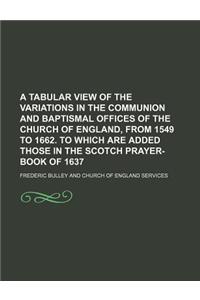 A Tabular View of the Variations in the Communion and Baptismal Offices of the Church of England, from 1549 to 1662. to Which Are Added Those in the Scotch Prayer-Book of 1637