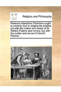 Reasons wherefore Christians ought to worship God in singing his praises; not with the matter and sense of Dr. Watts's Psalms and hymns; but with the matter and sense of David's Psalms