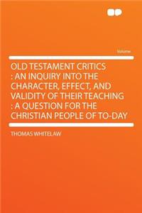 Old Testament Critics: An Inquiry Into the Character, Effect, and Validity of Their Teaching: A Question for the Christian People of To-Day: An Inquiry Into the Character, Effect, and Validity of Their Teaching: A Question for the Christian People of To-Day