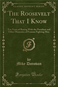 The Roosevelt That I Know: Ten Years of Boxing with the President and Other Memories of Famous Fighting Men (Classic Reprint)