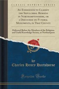 An Endeavour to Classify the Sepulchral Remains in Northamptonshire, or a Discourse on Funeral Monuments, in That County: Delivered Before the Members of the Religious and Useful Knowledge Society, at Northampton (Classic Reprint)