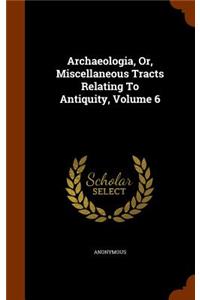 Archaeologia, Or, Miscellaneous Tracts Relating To Antiquity, Volume 6