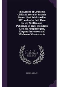 The Essays or Counsels, Civil and Moral of Francis Bacon [first Published in 1597, and as he Left Them Newly Written and Published in 1625] Including Also his Apophthegms, Elegant Sentences and Wisdom of the Ancients