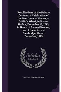 Recollections of the Private Centennial Celebration of the Overthrow of the tea, at Griffin's Wharf, in Boston Harbor, December 16, 1773, in Honor of Samuel Howard, one of the Actors, at Cambridge, Mass., December, 1873