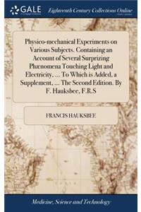 Physico-mechanical Experiments on Various Subjects. Containing an Account of Several Surprizing Phænomena Touching Light and Electricity, ... To Which is Added, a Supplement, ... The Second Edition. By F. Hauksbee, F.R.S