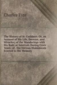 History of St. Cuthbert: Or, an Account of His Life, Decease, and Miracles; of the Wanderings with His Body at Intervals During Cxxiv Years; of . the Various Monuments Erected to His Memory