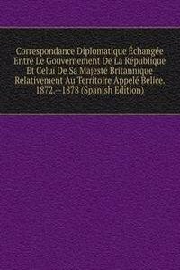 Correspondance Diplomatique Echangee Entre Le Gouvernement De La Republique Et Celui De Sa Majeste Britannique Relativement Au Territoire Appele Belice. 1872.--1878 (Spanish Edition)