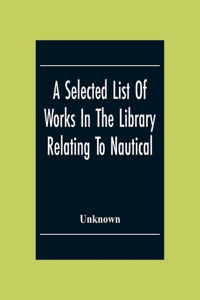 Selected List Of Works In The Library Relating To Nautical And Naval Art And Science Navigation And Seamanship Shipbuilding Etc.