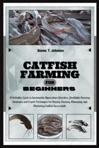 Catfish Farming for Beginners: A Definitive Guide to Sustainable Aquaculture Practice, Profitable Farming Strategies & Expert Techniques for Raising, Rearing, Managing & Marketing