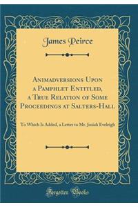 Animadversions Upon a Pamphlet Entitled, a True Relation of Some Proceedings at Salters-Hall: To Which Is Added, a Letter to Mr. Josiah Eveleigh (Classic Reprint)