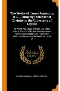 The Works of James Arminius, D. D., Formerly Professor of Divinity in the University of Leyden: To Which Are Added Brandt's Life of the Author, with Considerable Augmentations, Numerous Extracts from His Private Letters, a Copious and Authentic Acc