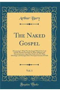 The Naked Gospel, Vol. 1: Discovering I. What Was the Gospel Which Our Lord and His Apostles Preached, II. What Additions and Alterations Latter Ages Have Made in It, III. What Advantages and Damages Have Thereupon Ensued; Of Faith (Classic Reprint