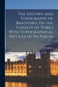 History and Topography of Bradford, (In the County of York, ) With Topographical Notices of Its Parish