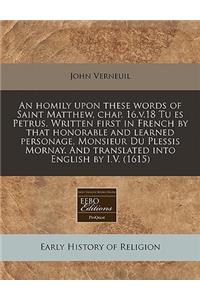 An Homily Upon These Words of Saint Matthew, Chap. 16.V.18 Tu Es Petrus. Written First in French by That Honorable and Learned Personage, Monsieur Du Plessis Mornay. and Translated Into English by I.V. (1615)