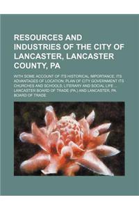 Resources and Industries of the City of Lancaster, Lancaster County, Pa; With Some Account of Its Historical Importance Its Advantages of Location Plan of City Government Its Churches and Schools Literary and Social Life