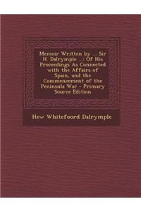 Memoir Written by ... Sir H. Dalrymple ...: Of His Proceedings as Connected with the Affairs of Spain, and the Commencement of the Peninsula War - Pri