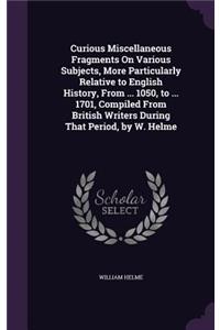 Curious Miscellaneous Fragments On Various Subjects, More Particularly Relative to English History, From ... 1050, to ... 1701, Compiled From British Writers During That Period, by W. Helme