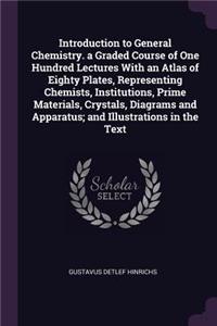 Introduction to General Chemistry. a Graded Course of One Hundred Lectures With an Atlas of Eighty Plates, Representing Chemists, Institutions, Prime Materials, Crystals, Diagrams and Apparatus; and Illustrations in the Text