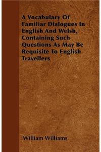 A Vocabulary Of Familiar Dialogues In English And Welsh, Containing Such Questions As May Be Requisite To English Travellers