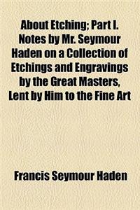 About Etching; Part I. Notes by Mr. Seymour Haden on a Collection of Etchings and Engravings by the Great Masters, Lent by Him to the Fine Art