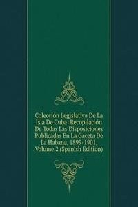 Coleccion Legislativa De La Isla De Cuba: Recopilacion De Todas Las Disposiciones Publicadas En La Gaceta De La Habana, 1899-1901, Volume 2 (Spanish Edition)