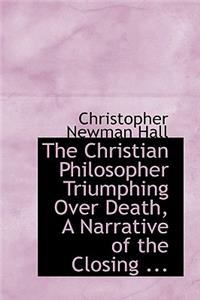 The Christian Philosopher Triumphing Over Death, a Narrative of the Closing ...