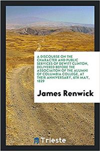 Discourse on the Character and Public Services of DeWitt Clinton, Delivered Before the Associaiton of the Alumni of Columbia College, at Their Anniversary, 6th May, 1829
