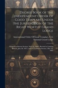 Degree Book of the Independent Order of Good Templars Under the Jurisdiction of the Right Worthy Grand Lodge: Adopted at Boston Session, May 24, 1866: Revised at London Session, July 28, 1873, and at Charleston Session, May 23, 1882