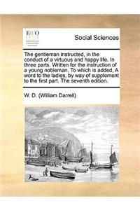 The Gentleman Instructed, in the Conduct of a Virtuous and Happy Life. in Three Parts. Written for the Instruction of a Young Nobleman. to Which Is Added, a Word to the Ladies, by Way of Supplement to the First Part. the Seventh Edition.