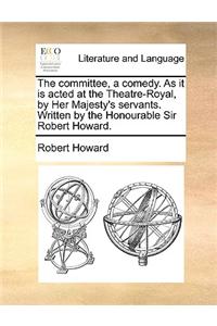 The Committee, a Comedy. as It Is Acted at the Theatre-Royal, by Her Majesty's Servants. Written by the Honourable Sir Robert Howard.