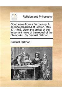 Good news from a far country. A sermon preached at Boston, May 17. 1766. Upon the arrival of the important news of the repeal of the Stamp-Act. By Samuel Stillman