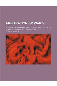 Arbitration or War ?; A View of the Transvaal Question, with a Glance Also at Arbitration in Politics Generally